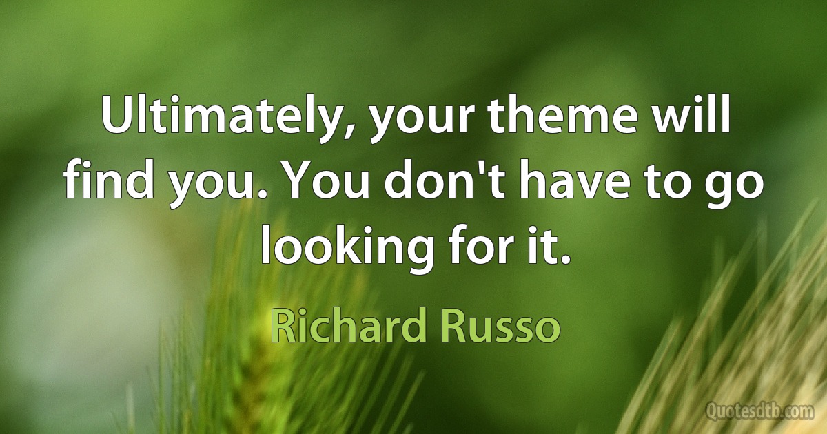 Ultimately, your theme will find you. You don't have to go looking for it. (Richard Russo)