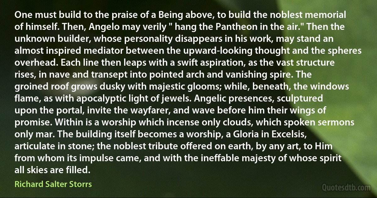 One must build to the praise of a Being above, to build the noblest memorial of himself. Then, Angelo may verily " hang the Pantheon in the air." Then the unknown builder, whose personality disappears in his work, may stand an almost inspired mediator between the upward-looking thought and the spheres overhead. Each line then leaps with a swift aspiration, as the vast structure rises, in nave and transept into pointed arch and vanishing spire. The groined roof grows dusky with majestic glooms; while, beneath, the windows flame, as with apocalyptic light of jewels. Angelic presences, sculptured upon the portal, invite the wayfarer, and wave before him their wings of promise. Within is a worship which incense only clouds, which spoken sermons only mar. The building itself becomes a worship, a Gloria in Excelsis, articulate in stone; the noblest tribute offered on earth, by any art, to Him from whom its impulse came, and with the ineffable majesty of whose spirit all skies are filled. (Richard Salter Storrs)