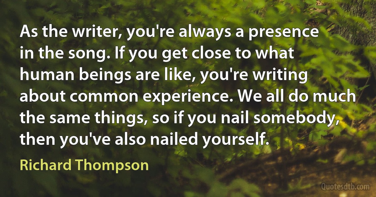 As the writer, you're always a presence in the song. If you get close to what human beings are like, you're writing about common experience. We all do much the same things, so if you nail somebody, then you've also nailed yourself. (Richard Thompson)