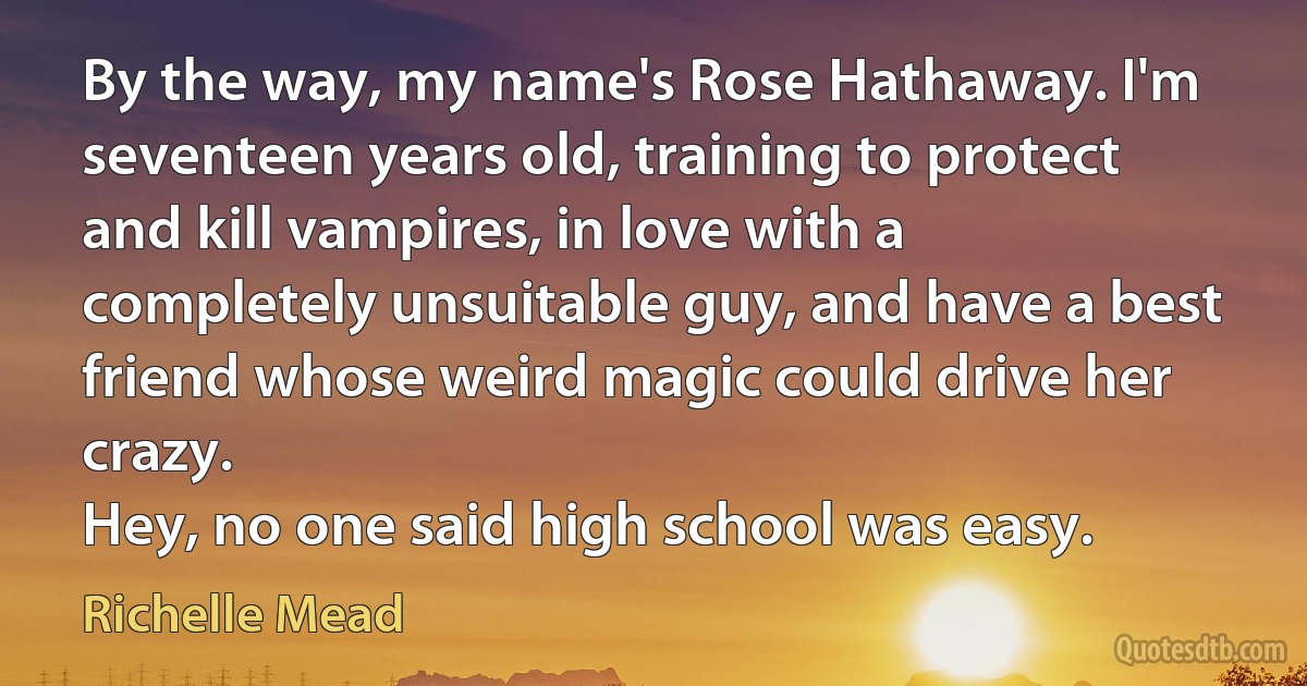 By the way, my name's Rose Hathaway. I'm seventeen years old, training to protect and kill vampires, in love with a completely unsuitable guy, and have a best friend whose weird magic could drive her crazy.
Hey, no one said high school was easy. (Richelle Mead)