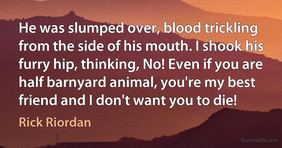 He was slumped over, blood trickling from the side of his mouth. I shook his furry hip, thinking, No! Even if you are half barnyard animal, you're my best friend and I don't want you to die! (Rick Riordan)