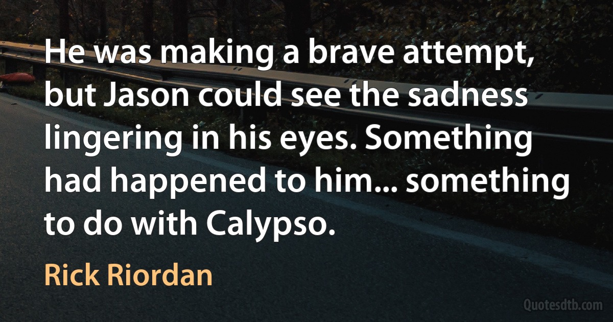 He was making a brave attempt, but Jason could see the sadness lingering in his eyes. Something had happened to him... something to do with Calypso. (Rick Riordan)