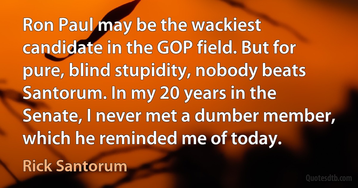 Ron Paul may be the wackiest candidate in the GOP field. But for pure, blind stupidity, nobody beats Santorum. In my 20 years in the Senate, I never met a dumber member, which he reminded me of today. (Rick Santorum)