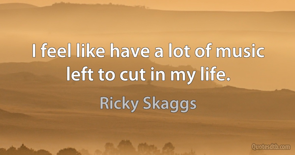 I feel like have a lot of music left to cut in my life. (Ricky Skaggs)