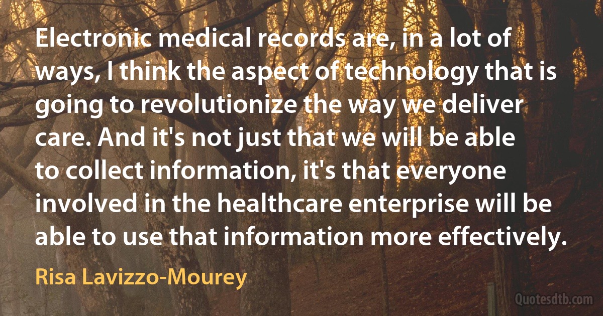 Electronic medical records are, in a lot of ways, I think the aspect of technology that is going to revolutionize the way we deliver care. And it's not just that we will be able to collect information, it's that everyone involved in the healthcare enterprise will be able to use that information more effectively. (Risa Lavizzo-Mourey)