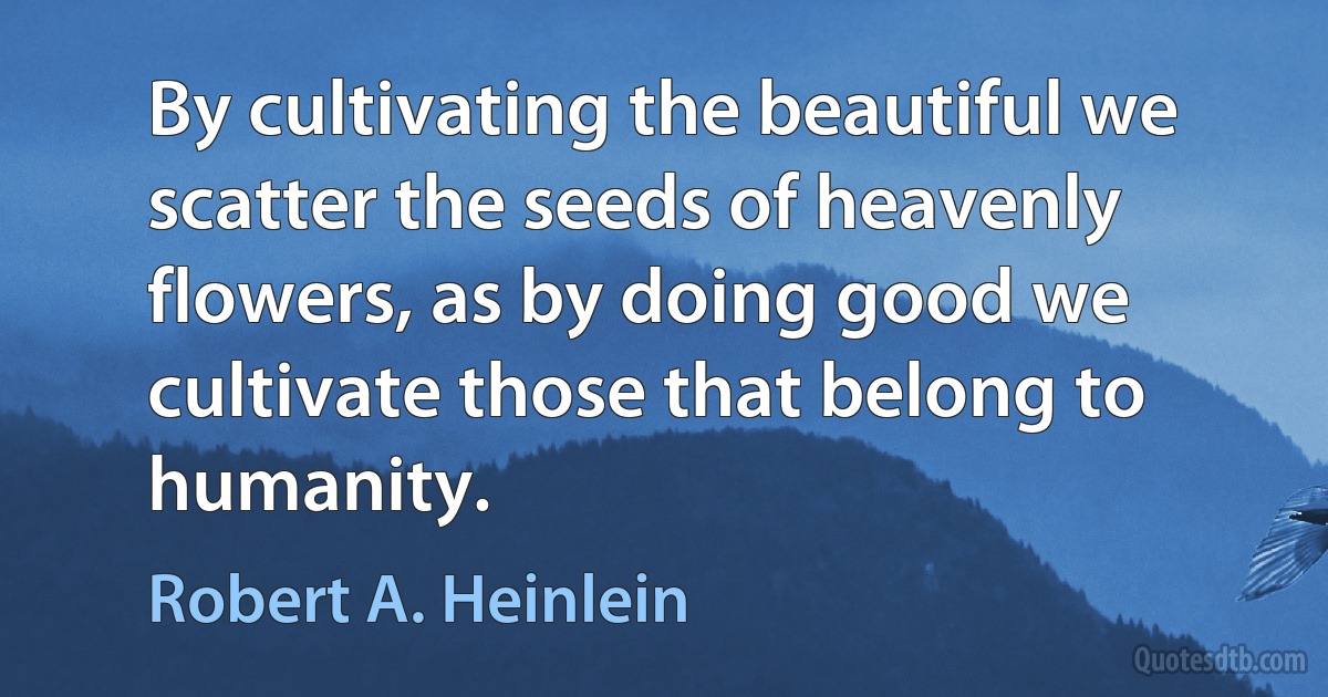 By cultivating the beautiful we scatter the seeds of heavenly flowers, as by doing good we cultivate those that belong to humanity. (Robert A. Heinlein)