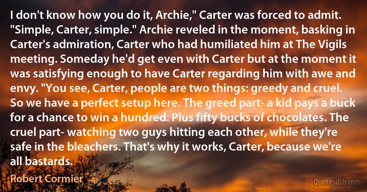 I don't know how you do it, Archie," Carter was forced to admit. "Simple, Carter, simple." Archie reveled in the moment, basking in Carter's admiration, Carter who had humiliated him at The Vigils meeting. Someday he'd get even with Carter but at the moment it was satisfying enough to have Carter regarding him with awe and envy. "You see, Carter, people are two things: greedy and cruel. So we have a perfect setup here. The greed part- a kid pays a buck for a chance to win a hundred. Plus fifty bucks of chocolates. The cruel part- watching two guys hitting each other, while they're safe in the bleachers. That's why it works, Carter, because we're all bastards. (Robert Cormier)