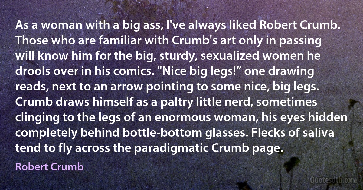 As a woman with a big ass, I've always liked Robert Crumb. Those who are familiar with Crumb's art only in passing will know him for the big, sturdy, sexualized women he drools over in his comics. "Nice big legs!” one drawing reads, next to an arrow pointing to some nice, big legs. Crumb draws himself as a paltry little nerd, sometimes clinging to the legs of an enormous woman, his eyes hidden completely behind bottle-bottom glasses. Flecks of saliva tend to fly across the paradigmatic Crumb page. (Robert Crumb)