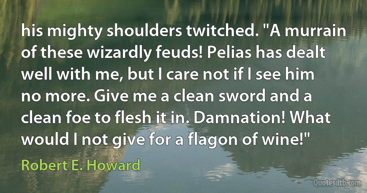 his mighty shoulders twitched. "A murrain of these wizardly feuds! Pelias has dealt well with me, but I care not if I see him no more. Give me a clean sword and a clean foe to flesh it in. Damnation! What would I not give for a flagon of wine!" (Robert E. Howard)