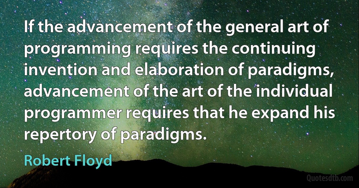 If the advancement of the general art of programming requires the continuing invention and elaboration of paradigms, advancement of the art of the individual programmer requires that he expand his repertory of paradigms. (Robert Floyd)