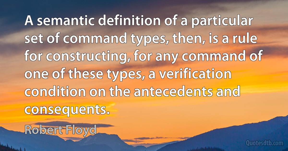 A semantic definition of a particular set of command types, then, is a rule for constructing, for any command of one of these types, a verification condition on the antecedents and consequents. (Robert Floyd)