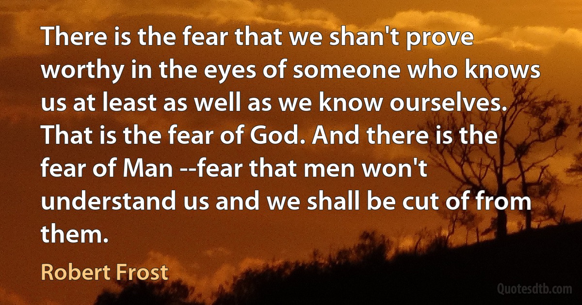 There is the fear that we shan't prove worthy in the eyes of someone who knows us at least as well as we know ourselves. That is the fear of God. And there is the fear of Man --fear that men won't understand us and we shall be cut of from them. (Robert Frost)