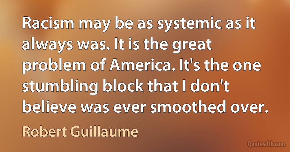 Racism may be as systemic as it always was. It is the great problem of America. It's the one stumbling block that I don't believe was ever smoothed over. (Robert Guillaume)