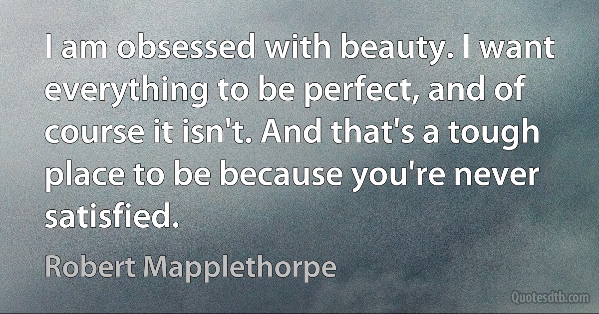 I am obsessed with beauty. I want everything to be perfect, and of course it isn't. And that's a tough place to be because you're never satisfied. (Robert Mapplethorpe)