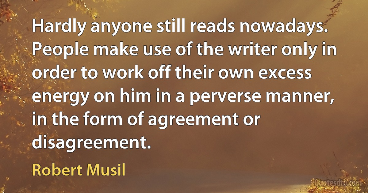 Hardly anyone still reads nowadays. People make use of the writer only in order to work off their own excess energy on him in a perverse manner, in the form of agreement or disagreement. (Robert Musil)