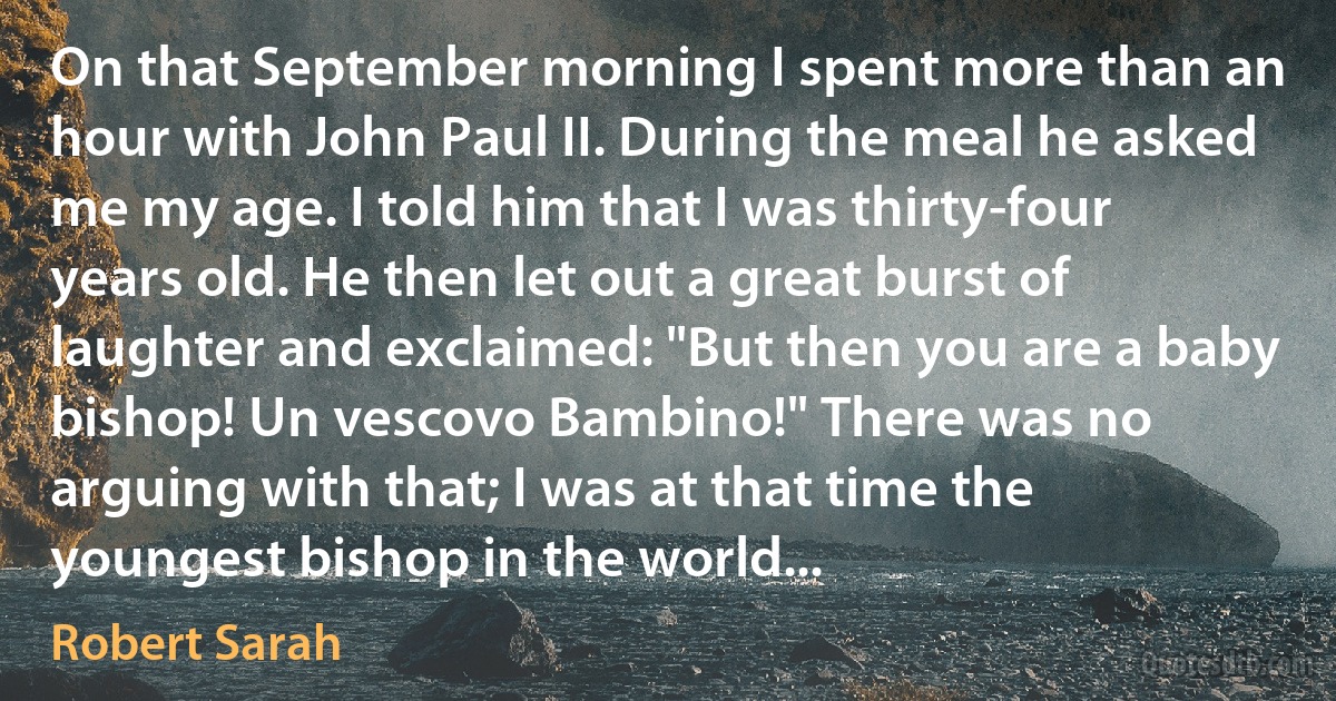 On that September morning I spent more than an hour with John Paul II. During the meal he asked me my age. I told him that I was thirty-four years old. He then let out a great burst of laughter and exclaimed: "But then you are a baby bishop! Un vescovo Bambino!" There was no arguing with that; I was at that time the youngest bishop in the world... (Robert Sarah)