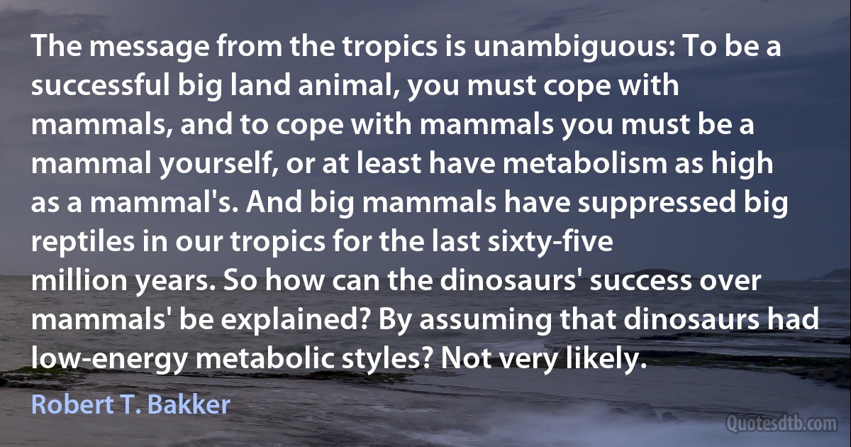 The message from the tropics is unambiguous: To be a successful big land animal, you must cope with mammals, and to cope with mammals you must be a mammal yourself, or at least have metabolism as high as a mammal's. And big mammals have suppressed big reptiles in our tropics for the last sixty-five million years. So how can the dinosaurs' success over mammals' be explained? By assuming that dinosaurs had low-energy metabolic styles? Not very likely. (Robert T. Bakker)