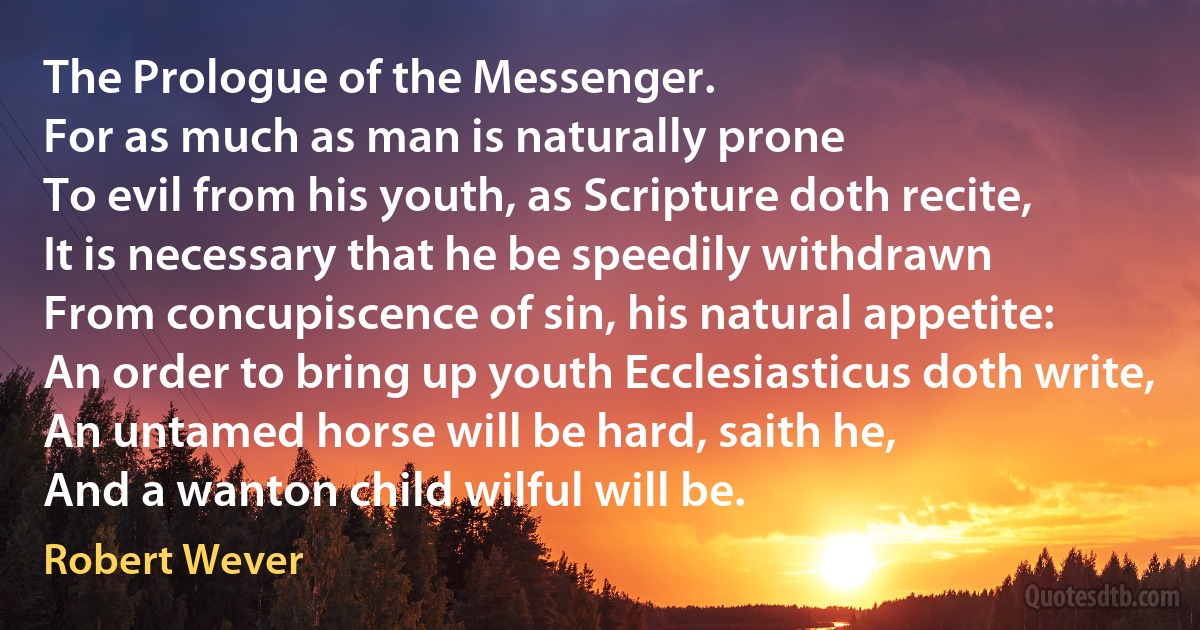 The Prologue of the Messenger.
For as much as man is naturally prone
To evil from his youth, as Scripture doth recite,
It is necessary that he be speedily withdrawn
From concupiscence of sin, his natural appetite:
An order to bring up youth Ecclesiasticus doth write,
An untamed horse will be hard, saith he,
And a wanton child wilful will be. (Robert Wever)