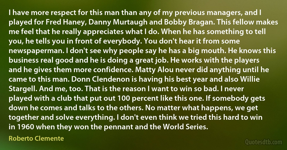 I have more respect for this man than any of my previous managers, and I played for Fred Haney, Danny Murtaugh and Bobby Bragan. This fellow makes me feel that he really appreciates what I do. When he has something to tell you, he tells you in front of everybody. You don't hear it from some newspaperman. I don't see why people say he has a big mouth. He knows this business real good and he is doing a great job. He works with the players and he gives them more confidence. Matty Alou never did anything until he came to this man. Donn Clendenon is having his best year and also Willie Stargell. And me, too. That is the reason I want to win so bad. I never played with a club that put out 100 percent like this one. If somebody gets down he comes and talks to the others. No matter what happens, we get together and solve everything. I don't even think we tried this hard to win in 1960 when they won the pennant and the World Series. (Roberto Clemente)