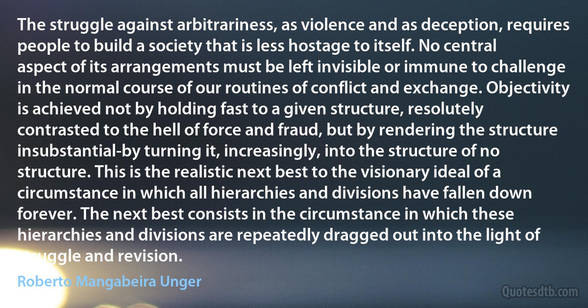 The struggle against arbitrariness, as violence and as deception, requires people to build a society that is less hostage to itself. No central aspect of its arrangements must be left invisible or immune to challenge in the normal course of our routines of conflict and exchange. Objectivity is achieved not by holding fast to a given structure, resolutely contrasted to the hell of force and fraud, but by rendering the structure insubstantial-by turning it, increasingly, into the structure of no structure. This is the realistic next best to the visionary ideal of a circumstance in which all hierarchies and divisions have fallen down forever. The next best consists in the circumstance in which these hierarchies and divisions are repeatedly dragged out into the light of struggle and revision. (Roberto Mangabeira Unger)