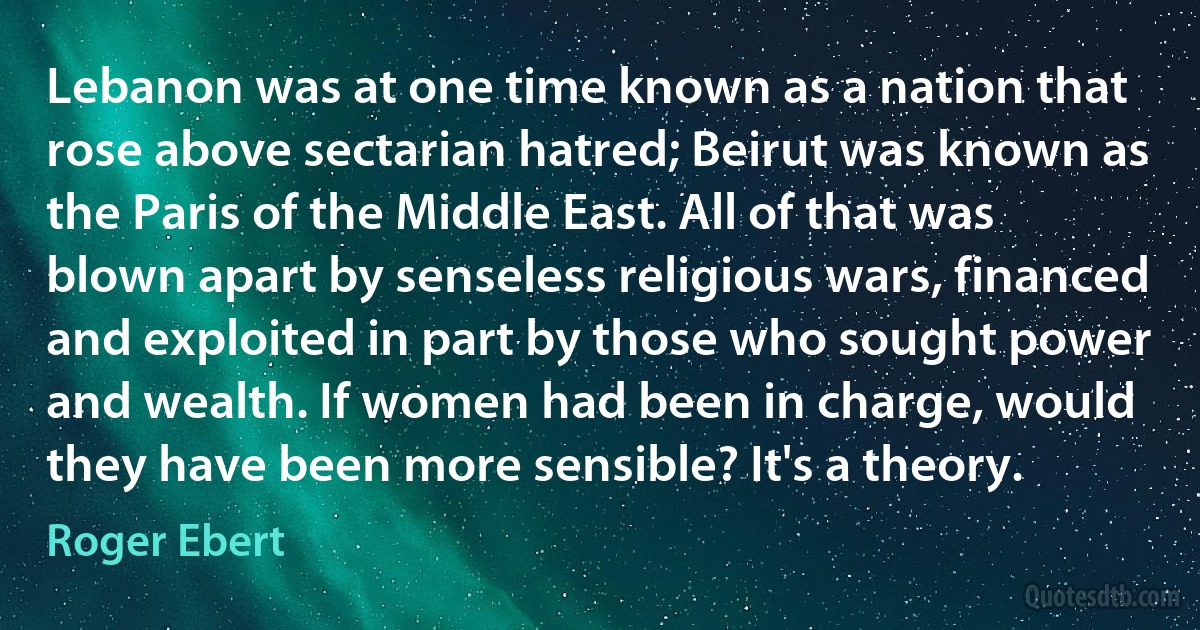 Lebanon was at one time known as a nation that rose above sectarian hatred; Beirut was known as the Paris of the Middle East. All of that was blown apart by senseless religious wars, financed and exploited in part by those who sought power and wealth. If women had been in charge, would they have been more sensible? It's a theory. (Roger Ebert)