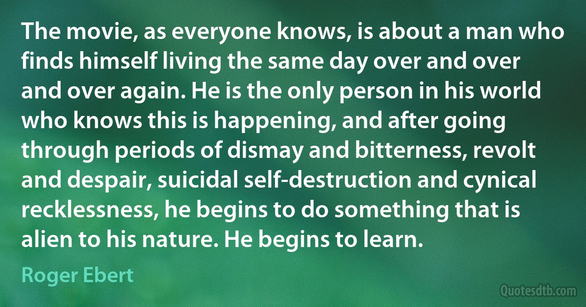 The movie, as everyone knows, is about a man who finds himself living the same day over and over and over again. He is the only person in his world who knows this is happening, and after going through periods of dismay and bitterness, revolt and despair, suicidal self-destruction and cynical recklessness, he begins to do something that is alien to his nature. He begins to learn. (Roger Ebert)