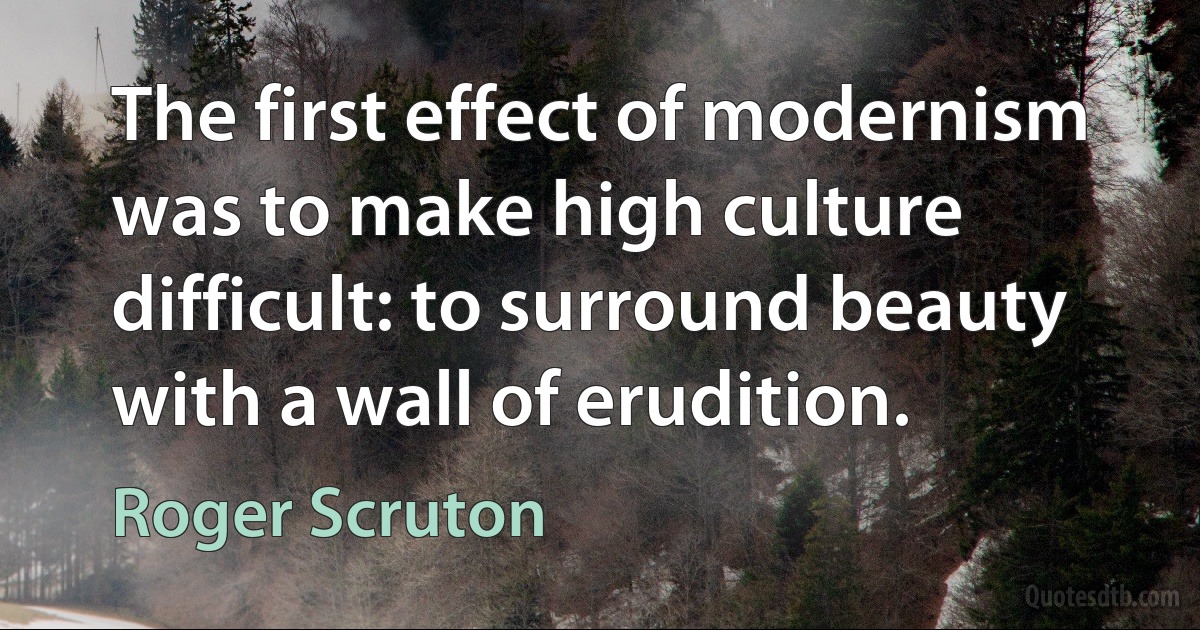 The first effect of modernism was to make high culture difficult: to surround beauty with a wall of erudition. (Roger Scruton)