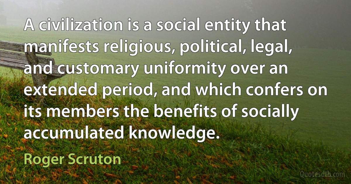 A civilization is a social entity that manifests religious, political, legal, and customary uniformity over an extended period, and which confers on its members the benefits of socially accumulated knowledge. (Roger Scruton)