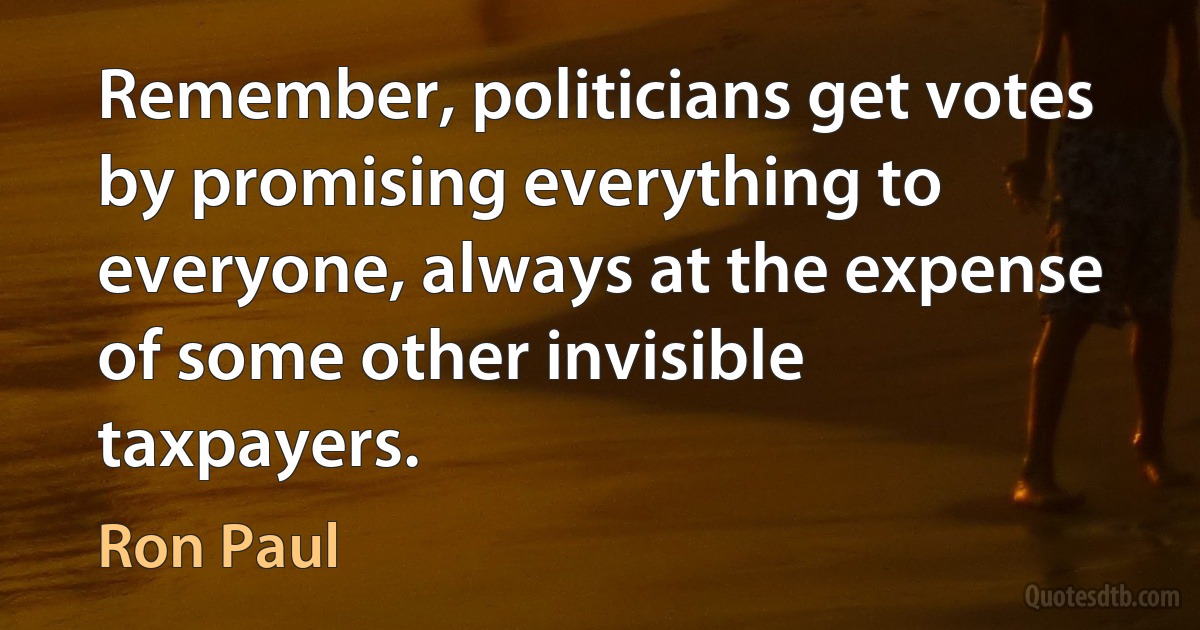 Remember, politicians get votes by promising everything to everyone, always at the expense of some other invisible taxpayers. (Ron Paul)