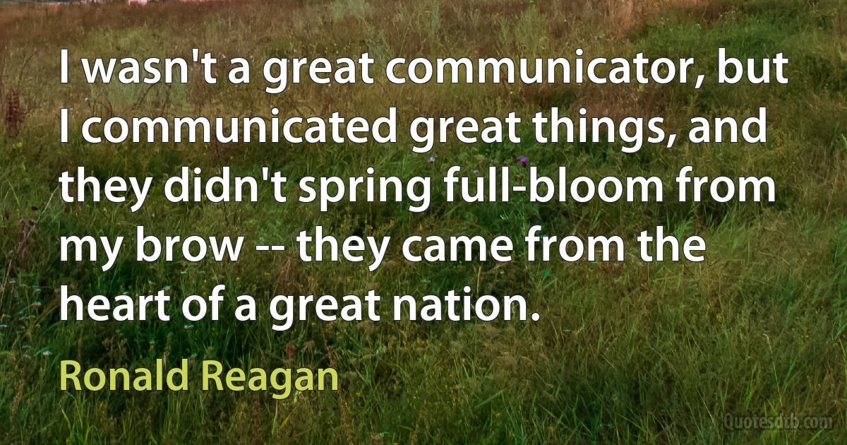 I wasn't a great communicator, but I communicated great things, and they didn't spring full-bloom from my brow -- they came from the heart of a great nation. (Ronald Reagan)