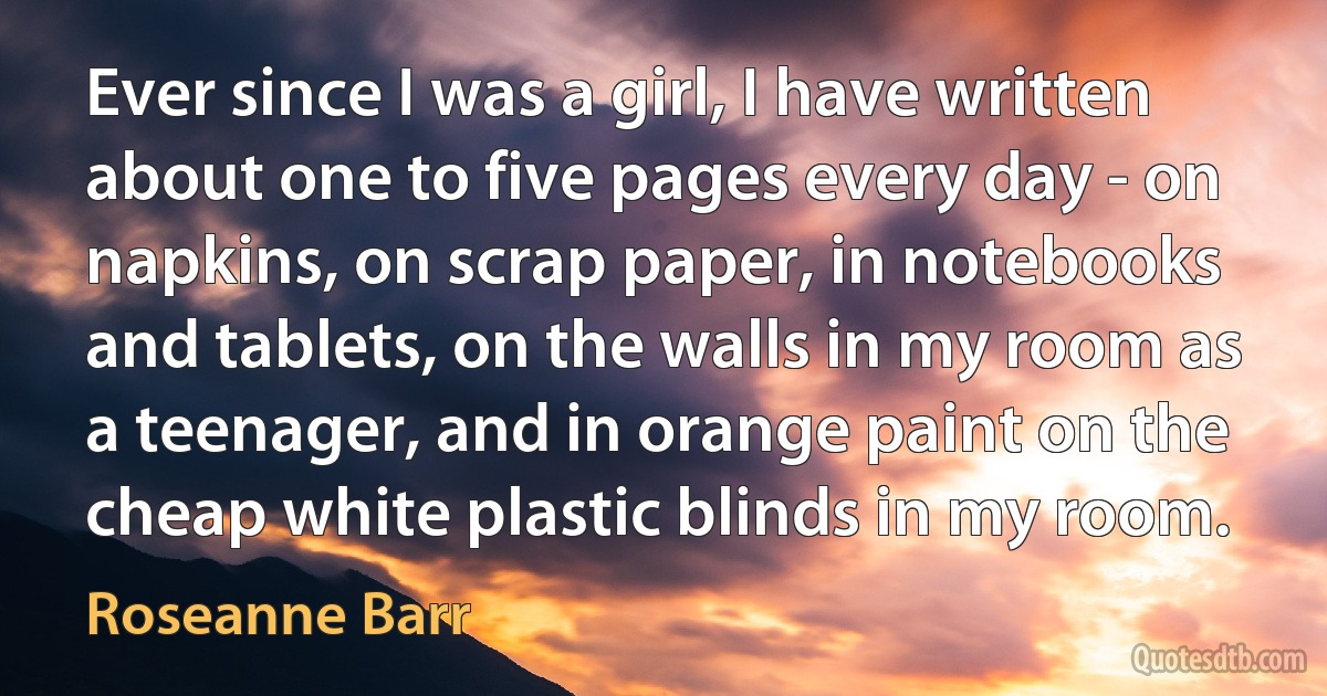 Ever since I was a girl, I have written about one to five pages every day - on napkins, on scrap paper, in notebooks and tablets, on the walls in my room as a teenager, and in orange paint on the cheap white plastic blinds in my room. (Roseanne Barr)