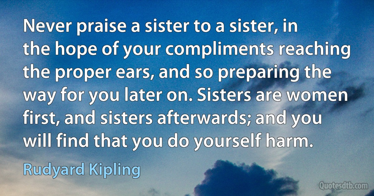 Never praise a sister to a sister, in the hope of your compliments reaching the proper ears, and so preparing the way for you later on. Sisters are women first, and sisters afterwards; and you will find that you do yourself harm. (Rudyard Kipling)