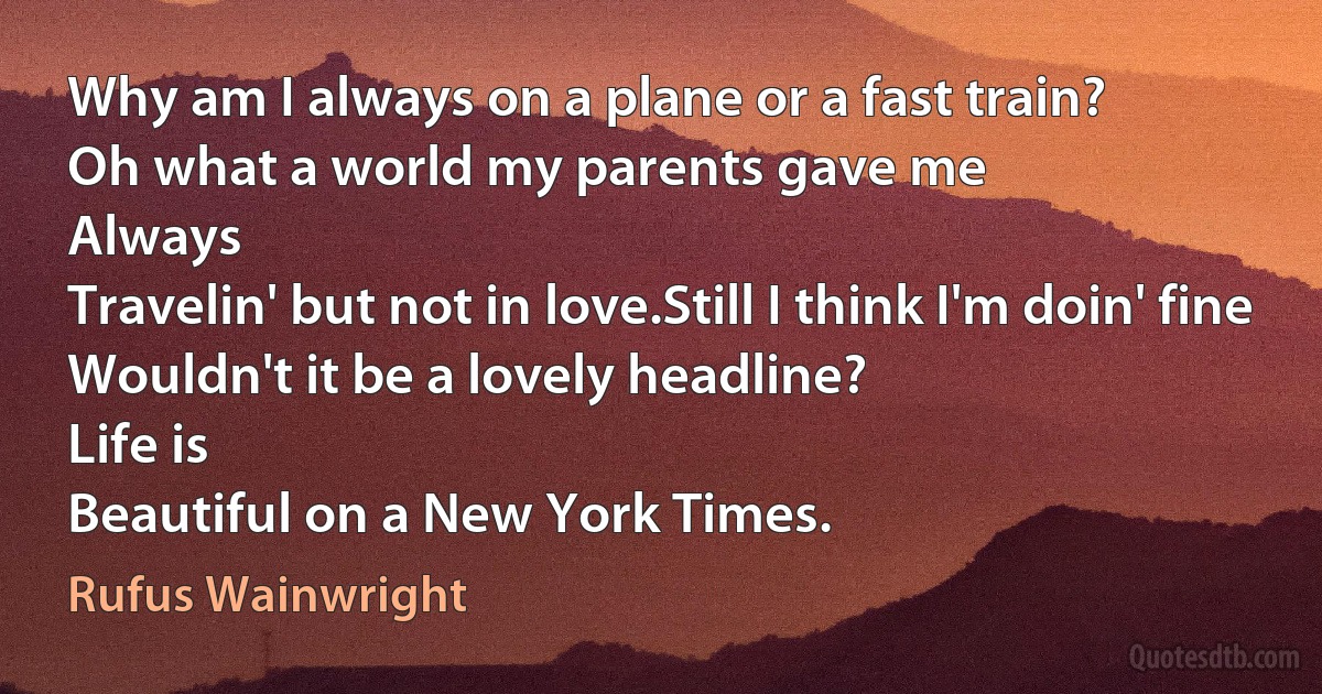 Why am I always on a plane or a fast train?
Oh what a world my parents gave me
Always
Travelin' but not in love.Still I think I'm doin' fine
Wouldn't it be a lovely headline?
Life is
Beautiful on a New York Times. (Rufus Wainwright)