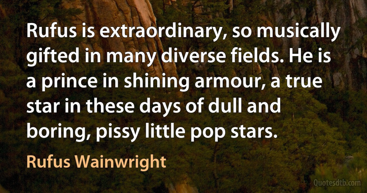 Rufus is extraordinary, so musically gifted in many diverse fields. He is a prince in shining armour, a true star in these days of dull and boring, pissy little pop stars. (Rufus Wainwright)