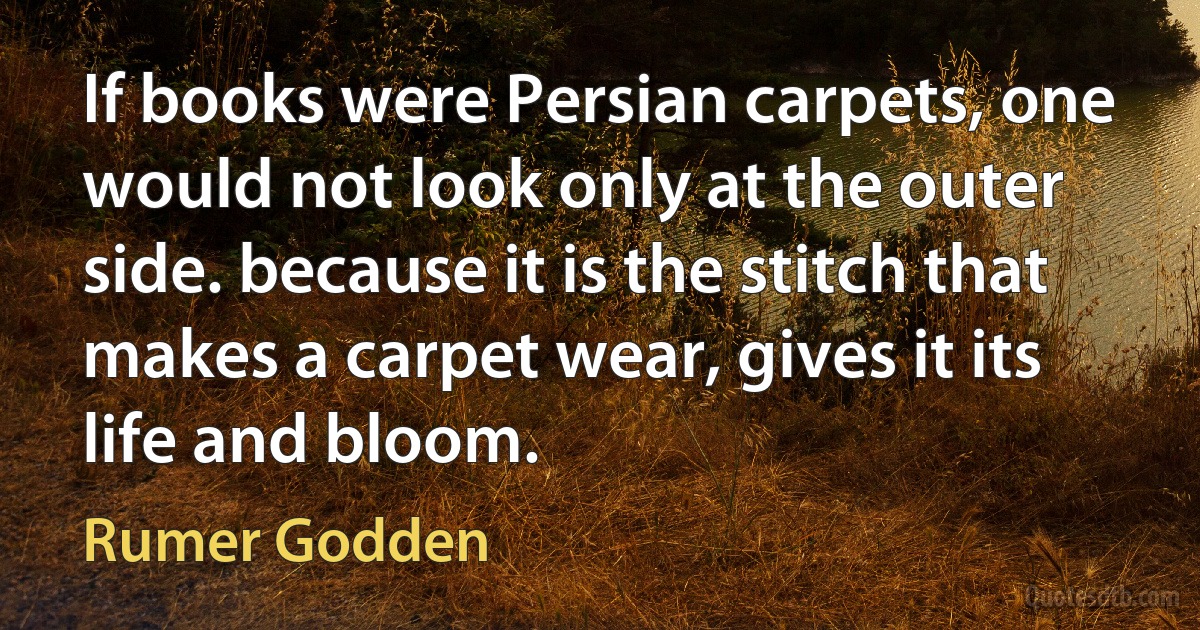 If books were Persian carpets, one would not look only at the outer side. because it is the stitch that makes a carpet wear, gives it its life and bloom. (Rumer Godden)