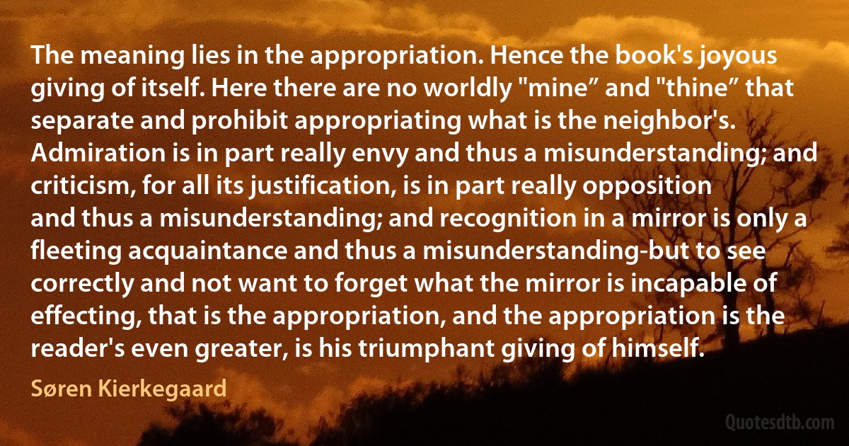 The meaning lies in the appropriation. Hence the book's joyous giving of itself. Here there are no worldly "mine” and "thine” that separate and prohibit appropriating what is the neighbor's. Admiration is in part really envy and thus a misunderstanding; and criticism, for all its justification, is in part really opposition and thus a misunderstanding; and recognition in a mirror is only a fleeting acquaintance and thus a misunderstanding-but to see correctly and not want to forget what the mirror is incapable of effecting, that is the appropriation, and the appropriation is the reader's even greater, is his triumphant giving of himself. (Søren Kierkegaard)