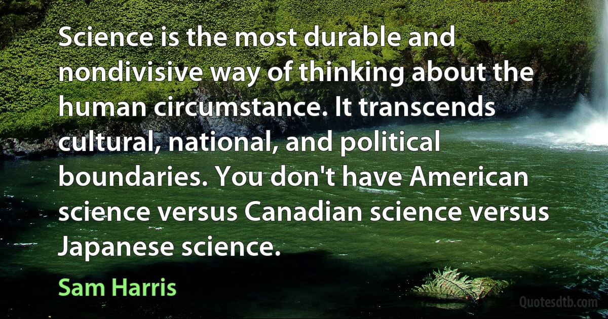 Science is the most durable and nondivisive way of thinking about the human circumstance. It transcends cultural, national, and political boundaries. You don't have American science versus Canadian science versus Japanese science. (Sam Harris)