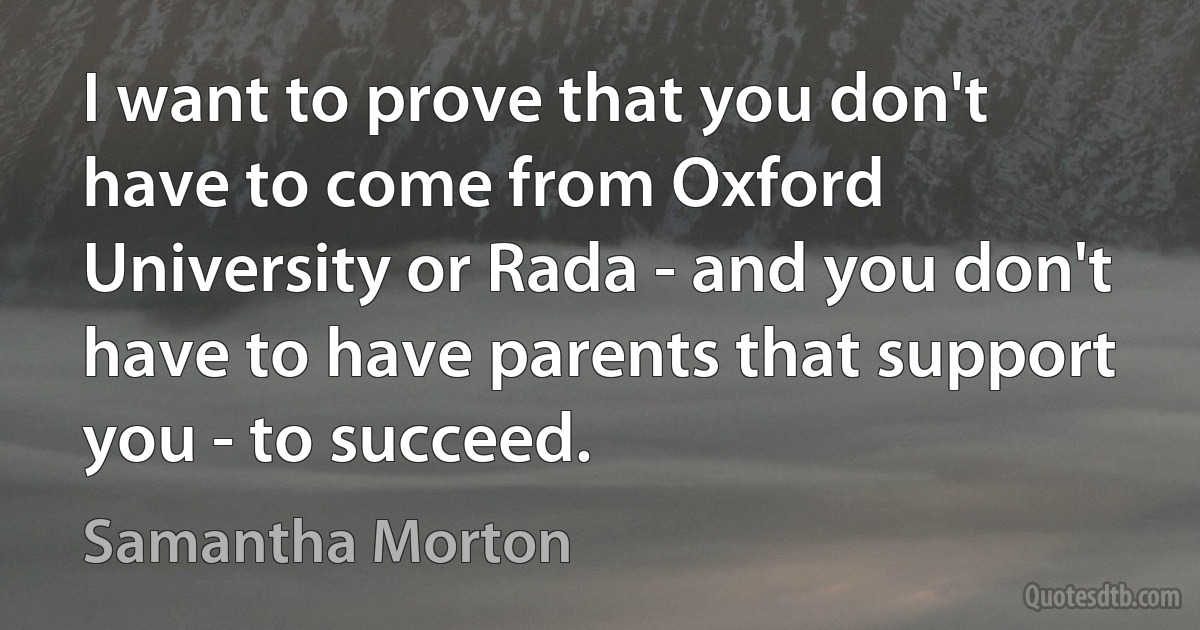 I want to prove that you don't have to come from Oxford University or Rada - and you don't have to have parents that support you - to succeed. (Samantha Morton)