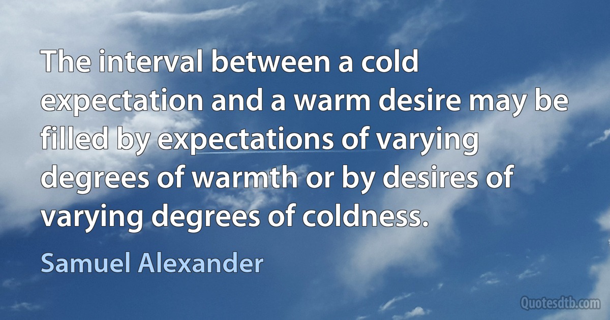 The interval between a cold expectation and a warm desire may be filled by expectations of varying degrees of warmth or by desires of varying degrees of coldness. (Samuel Alexander)