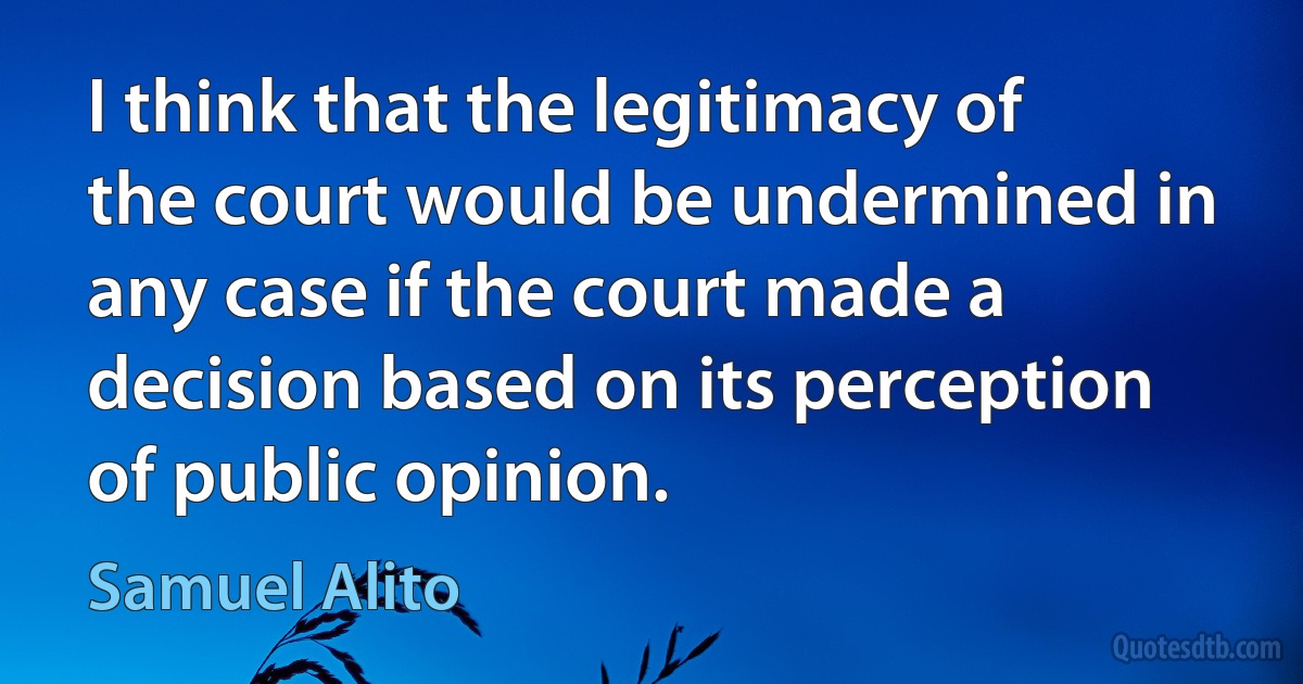 I think that the legitimacy of the court would be undermined in any case if the court made a decision based on its perception of public opinion. (Samuel Alito)