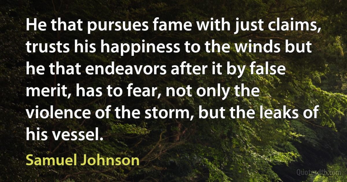 He that pursues fame with just claims, trusts his happiness to the winds but he that endeavors after it by false merit, has to fear, not only the violence of the storm, but the leaks of his vessel. (Samuel Johnson)