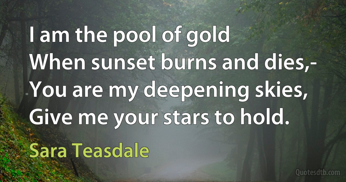 I am the pool of gold
When sunset burns and dies,-
You are my deepening skies,
Give me your stars to hold. (Sara Teasdale)