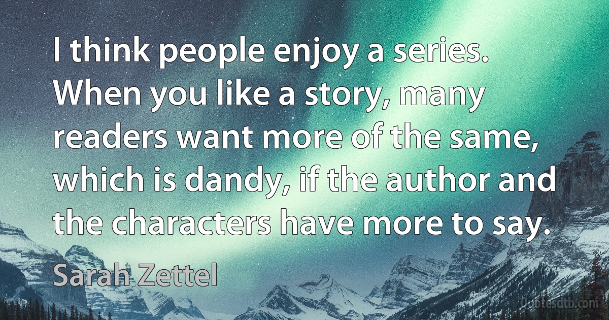 I think people enjoy a series. When you like a story, many readers want more of the same, which is dandy, if the author and the characters have more to say. (Sarah Zettel)