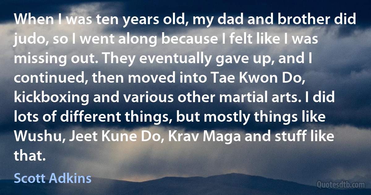 When I was ten years old, my dad and brother did judo, so I went along because I felt like I was missing out. They eventually gave up, and I continued, then moved into Tae Kwon Do, kickboxing and various other martial arts. I did lots of different things, but mostly things like Wushu, Jeet Kune Do, Krav Maga and stuff like that. (Scott Adkins)