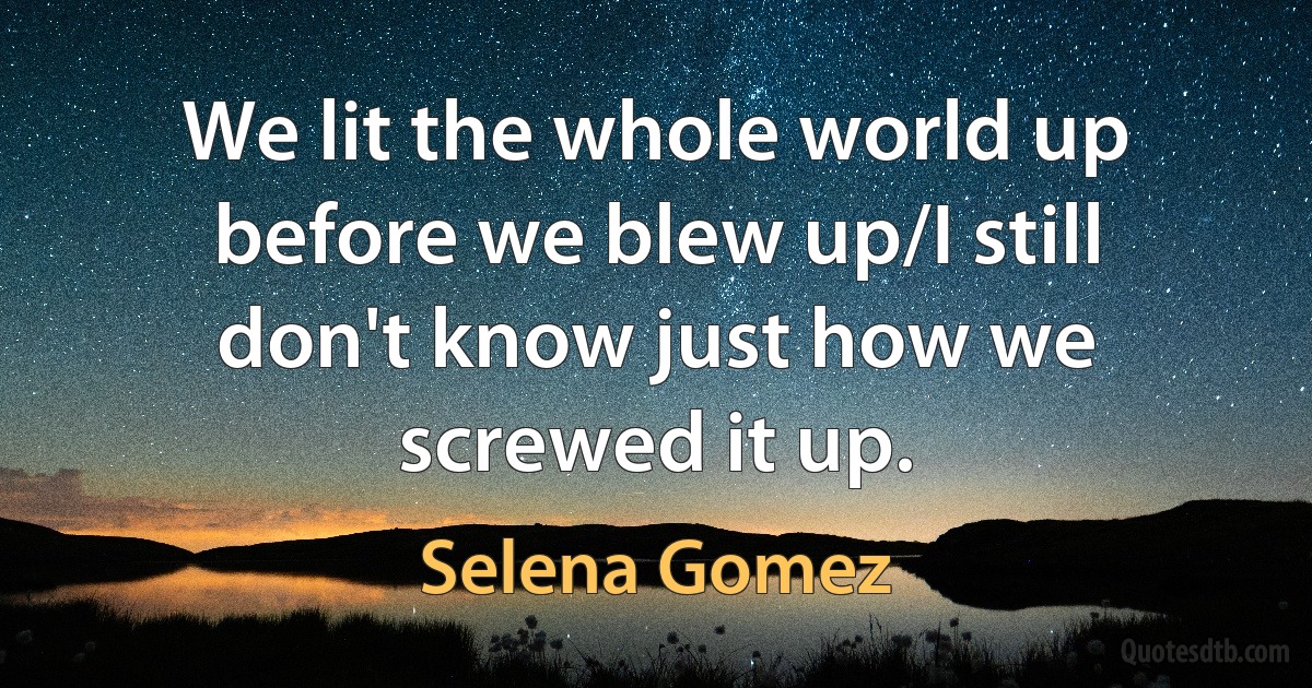 We lit the whole world up before we blew up/I still don't know just how we screwed it up. (Selena Gomez)