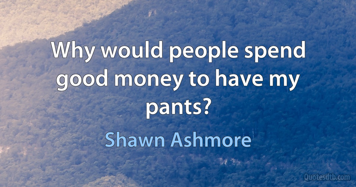 Why would people spend good money to have my pants? (Shawn Ashmore)