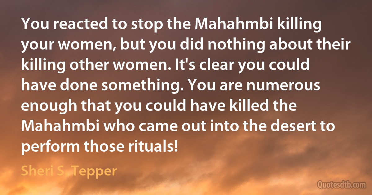 You reacted to stop the Mahahmbi killing your women, but you did nothing about their killing other women. It's clear you could have done something. You are numerous enough that you could have killed the Mahahmbi who came out into the desert to perform those rituals! (Sheri S. Tepper)