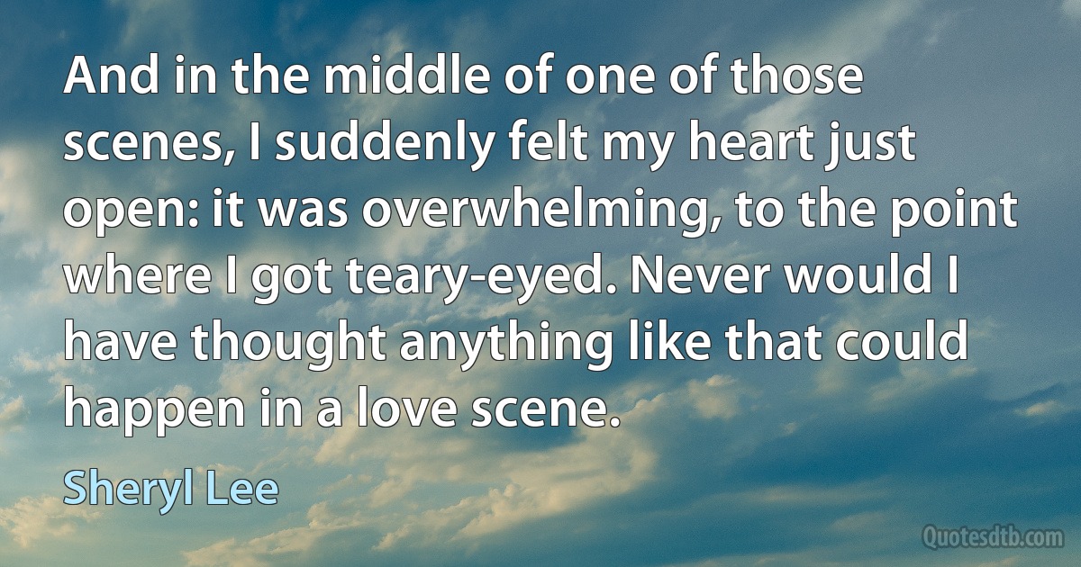 And in the middle of one of those scenes, I suddenly felt my heart just open: it was overwhelming, to the point where I got teary-eyed. Never would I have thought anything like that could happen in a love scene. (Sheryl Lee)