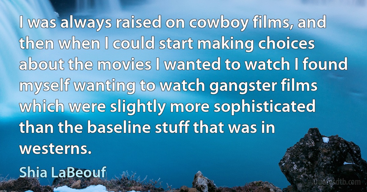 I was always raised on cowboy films, and then when I could start making choices about the movies I wanted to watch I found myself wanting to watch gangster films which were slightly more sophisticated than the baseline stuff that was in westerns. (Shia LaBeouf)