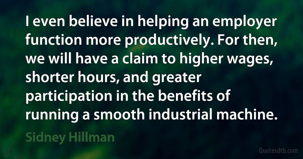 I even believe in helping an employer function more productively. For then, we will have a claim to higher wages, shorter hours, and greater participation in the benefits of running a smooth industrial machine. (Sidney Hillman)